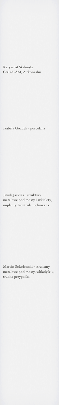 











Krzysztof Skibiński
CAD/CAM, Zirkonzahn










Izabela Gozdek - porcelana












Jakub Jaskuła - struktury 
metalowe pod mosty i szkielety,
implanty, kontrola techniczna.











Marcin Sokołowski - struktury metalowe pod mosty, wkłady k-k,
trudne przypadki.





















